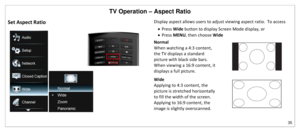 Page 36TV Operation – Aspect Ratio 
35 
 
Set Aspect Ratio 
 
Display aspect allows users to adjust viewing aspect ratio.  To access 
 Press Wide button to display Screen Mode display, or 
 Press MENU, then choose Wide 
Normal 
When watching a 4:3 content, 
the TV displays a standard 
picture with black side bars.  
When viewing a 16:9 content, it 
displays a full picture.  
Wide 
Applying to 4:3 content, the 
picture is stretched horizontally 
to fill the width of the screen.  
Applying to 16:9 content, the...