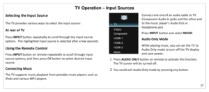 Page 38TV Operation – Input Sources 
37 
 
Selecting the Input Source 
The TV provides various ways to select the input source: 
At rear of TV 
Press INPUT button repeatedly to scroll through the input source 
options.  The highlighted input source is selected after a few seconds. 
Using the Remote Control 
Press INPUT button on remote repeatedly to scroll through input 
source options, and then press OK button to select desired input 
source.  
Connecting Music 
The TV supports music playback from portable...