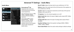 Page 42Advanced TV Settings – Audio Menu 
41 
 
Audio Menu 
XinemaSound
TM
 3D: 
Expansive and immersive, 
multi-dimensional surround 
sound experience. 
When XinemaSound™ 3D is on, Bass, 
Treble and Equalizer Settings 
functions will not be available for 
adjustment  
XinemaSound
TM
 Leveler: 
Delivers smooth, steady 
volume levels from the 
quietest sound to the loudest 
volume with exceptional 
audio clarity. 
Bass & Treble: Adjust the bass level to your preference (-12~12). 
Balance: Adjust the audio level...