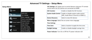 Page 43Advanced TV Settings – Setup Menu 
42 
 
Setup Menu 
 
CEC Settings: CEC allows you to control devices using your TV remote 
control when the CEC devices are connected via HDMI.  
CEC Function Enable or disable the CEC function. 
System Audio Control Enable or disable system audio control 
(ARC, Audio Return Channel on HDMI-1). 
Device Discovery Select to view CEC devices 
Menu Language: Select the on-screen menu language.  
Time Settings 
Time Zone Select a location to apply the time zone. 
Daylight...