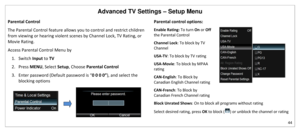 Page 45Advanced TV Settings – Setup Menu 
44 
 
Parental Control 
The Parental Control feature allows you to control and restrict children 
from viewing or hearing violent scenes by Channel Lock, TV Rating, or 
Movie Rating. 
Access Parental Control Menu by 
1. Switch Input to TV 
2. Press MENU, Select Setup, Choose Parental Control 
3. Enter password (Default password is “0 0 0 0”), and select the 
blocking options 
 
Parental control options:  
Enable Rating: To turn On or Off 
the Parental Control  
Channel...