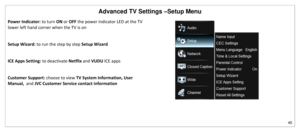 Page 46Advanced TV Settings –Setup Menu 
45 
 
Power Indicator: to turn ON or OFF the power indicator LED at the TV 
lower left hand corner when the TV is on 
 
Setup Wizard: to run the step by step Setup Wizard  
 
ICE Apps Setting: to deactivate Netflix and VUDU ICE apps 
 
Customer Support: choose to view TV System Information, User 
Manual,  and JVC Customer Service contact information  
 
 
 
   