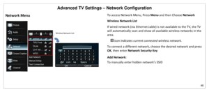 Page 47Advanced TV Settings – Network Configuration 
46 
 
Network Menu 
 
To access Network Menu, Press Menu and then Choose Network 
Wireless Network List 
If wired network (via Ethernet cable) is not available to the TV, the TV 
will automatically scan and show all available wireless networks in the 
area.   
 icon Indicates current connected wireless network.   
To connect a different network, choose the desired network and press 
OK, then enter Network Security Key 
Add Network:  
To manually enter hidden...