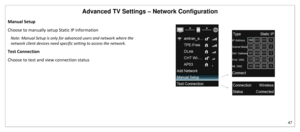 Page 48Advanced TV Settings – Network Configuration 
47 
 
Manual Setup 
Choose to manually setup Static IP information 
Note: Manual Setup is only for advanced users and network where the 
network client devices need specific setting to access the network. 
Test Connection 
Choose to test and view connection status 
 
 
   