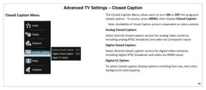 Page 49Advanced TV Settings – Closed Caption 
48 
 
Closed Caption Menu 
 
The Closed Caption Menu allow users to turn ON or OFF the programs 
closed caption.  To access, press MENU, then choose Closed Caption 
Note: Availability of Closed Caption service is dependent on video contents.   
Analog Closed Caption: 
Select desired closed caption service for analog video contents, 
including analog NTSC broadcast and video via Composite inputs 
Digital Closed Caption: 
Select desired closed caption service for...