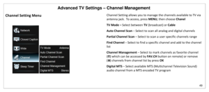 Page 50Advanced TV Settings – Channel Management 
49 
 
Channel Setting Menu 
 
Channel Setting allows you to manage the channels available to TV via 
antenna jack.  To access, press MENU, then choose Chanel 
TV Mode – Select between TV (broadcast) or Cable 
Auto Channel Scan – Select to scan all analog and digital channels 
Partial Channel Scan – Select to scan a user specific channels range 
Find Channel – Select to find a specific channel and add to the channel 
list 
Channel Management – Select to mark...