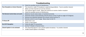 Page 53Troubleshooting 
52 
 
 Check for possible sources of interference. 
Poor Reception on Some Channels  The channel or cable TV broadcast is experiencing problems.  Tune to another channel. 
 Make sure that channels are set into memory 
 The network signal is weak.  Adjust the antenna to receive a better reception 
 Check for possible sources of interference. 
The Remote Control does not work  Batteries may be weak, dead, or inserted incorrectly. 
 Point the remote control directly at the IR sensor...