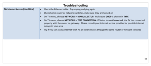 Page 54Troubleshooting 
53 
 
No Internet Access (Hard Line)  Check the Ethernet cable.  Try unplug and plug again 
 Check home router or network switches, make sure they are turned on 
 On TV menu, choose NETWORK > MANUAL SETUP.  Make sure DHCP is chosen in TYPE 
 On TV menu, choose NETWORK > TEST CONNECTION. If Status shows Connected, the TV has connected 
properly with the router or gateway.  Please consult your internet service provider for possible internet 
outage in your area 
 Try if you can access...