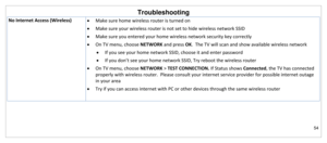 Page 55Troubleshooting 
54 
 
No Internet Access (Wireless)  Make sure home wireless router is turned on 
 Make sure your wireless router is not set to hide wireless network SSID 
 Make sure you entered your home wireless network security key correctly 
 On TV menu, choose NETWORK and press OK.  The TV will scan and show available wireless network  
 If you see your home network SSID, choose it and enter password 
 If you don’t see your home network SSID, Try reboot the wireless router 
 On TV menu,...