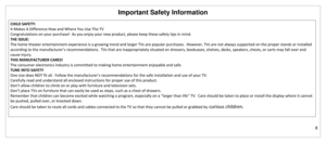 Page 9Important Safety Information 
8 
 
 
CHILD SAFETY: 
It Makes A Difference How and Where You Use The TV 
Congratulations on your purchase!  As you enjoy your new product, please keep these safety tips in mind. 
THE ISSUE: 
The home theater entertainment experience is a growing trend and larger TVs are popular purchases.  However, TVs are not always supported on the proper stands or installed 
according to the manufacturer’s recommendations.  TVs that are inappropriately situated on dressers, bookcases,...