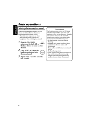 Page 318
ENGLISH
Basic operations
Selecting a better reception channel
When the playback sound is noisy, you can 
choose one of the other two channels to 
transmit signals on the base station.
•  The white noise may come out when 
switching the channel. Take off the 
headphones when switching the channel.
1  Slide the CHANNEL 
selector on the back side of 
the base station to select another 
channel.
2  Press AUTO SCAN on the 
headphones to tune in to 
the new channel.
3 Repeat Steps 1 and 2 to select the 
best...