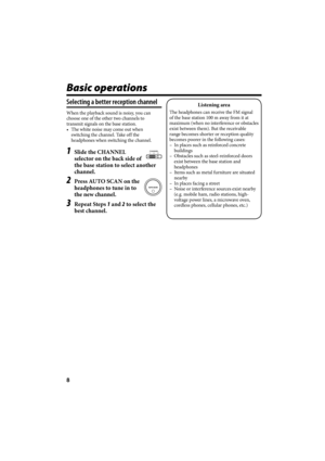 Page 468
Basic operations
Selecting a better reception channel
When the playback sound is noisy, you can 
choose one of the other two channels to 
transmit signals on the base station.
•  The white noise may come out when 
switching the channel. Take off the 
headphones when switching the channel.
1  Slide the CHANNEL 
selector on the back side of 
the base station to select another 
channel.
2  Press AUTO SCAN on the 
headphones to tune in to 
the new channel.
3 Repeat Steps 1 and 2 to select the 
best...