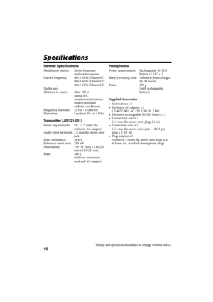 Page 4810
Specifications
General Specifications
Modulation system:  Stereo frequency 
modulation system
Carrier frequency:  863.5 MHz (Channel 1)
864.0 MHz (Channel 2)
864.5 MHz (Channel 3)
Us abl e  are a
(distance to reach):  Max. 100 m
 (using JVC 
measurement systems, 
under controlled 
ambient conditions)
Frequency response:  25 Hz – 13,000 Hz
Distortion:  Less than 3% (at 1 kHz)
Transmitter (J22321-001)
Power requirements:  DC 12 V (with the 
exclusive AC adaptor)
Audio input terminals:  3.5 mm dia....