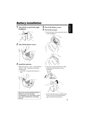 Page 95
ENGLISH
1  Take off the ear pad of the right 
headphone.
2  Take off the battery covers.
3  Install the batteries.
Match the polarity (+ and –) on the batteries 
with the + and – marking on the battery  
compartments.
•  Insert the – terminal of the battery at 
first.
Be sure to use the supplied exclusive 
battery. Do not use any other 
rechargeable or dry cell battery, which 
may cause malfunctions or damage 
the unit. 
Battery installation
4  Put on the battery covers.
5  Put on the ear pad.
1...