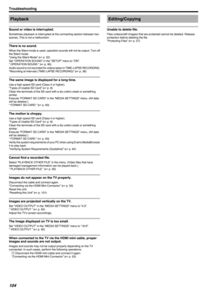 Page 104Playback
Sound or video is interrupted.
Sometimes playback is interrupted at the connecting section between two
scenes. This is not a malfunction.
There is no sound.
When the Silent mode is used, operation sounds will not be output. Turn off
the Silent mode.
“Using the Silent Mode” ( A p. 22)
Set “OPERATION SOUND” in the “SETUP” menu to “ON”. “ OPERATION SOUND ” ( A p. 90)
Audio sound is not recorded for videos taken in TIME-LAPSE RECORDING.
“Recording at Intervals (TIME-LAPSE RECORDING)” ( A p. 39)
The...