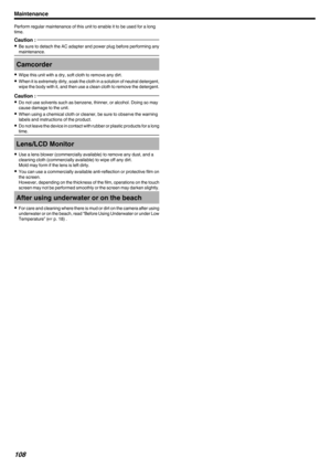 Page 108Perform regular maintenance of this unit to enable it to be used for a long
time.Caution : 
0 Be sure to detach the AC adapter and power plug before performing any
maintenance.Camcorder
0 Wipe this unit with a dry, soft cloth to remove any dirt.
0 When it is extremely dirty, soak the cloth in a solution of neutral detergent,
wipe the body with it, and then use a clean cloth to remove the detergent.
Caution : 
0 Do not use solvents such as benzene, thinner, or alcohol. Doing so may
cause damage to the...