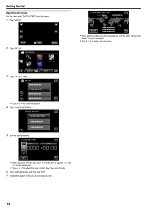 Page 14Resetting the Clock
Set the clock with “DATE & TIME” from the menu.
1Tap “MENU”.
.
2Tap “SETUP”.
.
3Tap “DATE & TIME”.
.
0Tap  3 or  2 to scroll the screen.
4 Tap “CLOCK SETTING”.
.
5Set the date and time.
.
0When the year, month, day, hour, or minute item is tapped, “ 3” and
“ 2 ” will be displayed.
0 Tap  3 or  2 to adjust the year, month, day, hour, and minute.
6 After setting the date and time, tap “SET”.
7 Select the region where you live and tap “SAVE”.
.
0Time difference between the selected city...