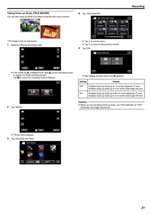 Page 31Taking Close-up Shots (TELE MACRO)
You can take close-up shots of an object using the tele macro function..
*The image is only an impression.
1Select the Manual recording mode.
.
0If the mode is  P Intelligent Auto, tap  P on the recording screen
to display the mode switching screen.
Tap  H
 to switch the recording mode to Manual.
.
2 Tap “MENU”.
.
0The top menu appears.
3 Tap “RECORD SETTING”.
.
4Tap “TELE MACRO”.
.
0Tap  L to exit the menu.
0 Tap  J to return to the previous screen.
5 Tap “ON”.
....