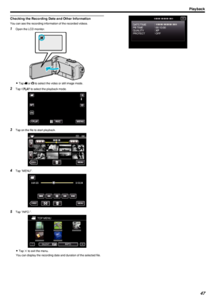 Page 47Checking the Recording Date and Other Information
You can see the recording information of the recorded videos.
1Open the LCD monitor.
.
0Tap  A or  B to select the video or still image mode.
2 Tap  M
 to select the playback mode.
.
3 Tap on the file to start playback.
.
4Tap “MENU”.
.
5Tap “INFO.”.
.
0Tap  L to exit the menu.
You can display the recording date and duration of the selected file.
.
Playback47 