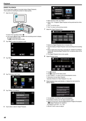Page 48DIGEST PLAYBACK
You can play back a digest of recorded videos (Digest Playback).
This is useful for checking the content of videos quickly.
1 Open the LCD monitor.
.
0Check if the recording mode is  A.
0 If the mode is  B still image, tap  B on the recording screen to display
the mode switching screen.
Tap  A to switch the mode to video.
2 Tap  M
 to select the playback mode.
.
3 Tap “MENU”.
.
4Tap “PLAYBACK SETTING”.
.
5Tap “DIGEST PLAYBACK”.
.
6Tap to select a date for Digest Playback.
.
0After...