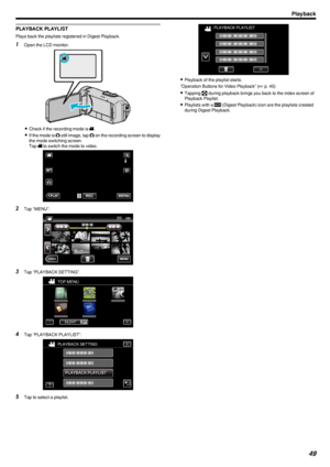 Page 49PLAYBACK PLAYLIST
Plays back the playlists registered in Digest Playback.
1Open the LCD monitor.
.
0Check if the recording mode is  A.
0 If the mode is  B still image, tap  B on the recording screen to display
the mode switching screen.
Tap  A to switch the mode to video.
.
2 Tap “MENU”.
.
3Tap “PLAYBACK SETTING”.
.
4Tap “PLAYBACK PLAYLIST”.
.
5Tap to select a playlist.
.
0Playback of the playlist starts.
“Operation Buttons for Video Playback” ( A p. 45)
0 Tapping  u during playback brings you back to...