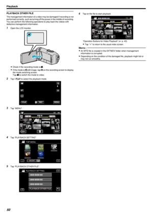 Page 50PLAYBACK OTHER FILE
The management information of a video may be damaged if recording is not
performed correctly, such as turning off the power in the middle of recording.
You can perform the following operations to play back the videos with
defective management information.
1 Open the LCD monitor.
.
0Check if the recording mode is  A.
0 If the mode is  B still image, tap  B on the recording screen to display
the mode switching screen.
Tap  A to switch the mode to video.
2 Tap  M
 to select the playback...