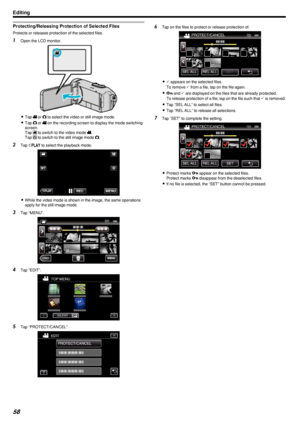 Page 58Protecting/Releasing Protection of Selected Files
Protects or releases protection of the selected files.
1Open the LCD monitor.
.
0Tap  A or  B to select the video or still image mode.
0 Tap  B or  A on the recording screen to display the mode switching
screen.
Tap  A to switch to the video mode  A.
Tap  B to switch to the still image mode  B.
2 Tap  M
 to select the playback mode.
.
0 While the video mode is shown in the image, the same operations
apply for the still image mode.
3 Tap “MENU”.
.
4Tap...
