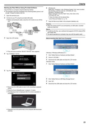 Page 73Backing Up Files Without Using Provided Software
Copy the files to a computer using the following method.0 This operation cannot be completed if the remaining battery power is not
enough. Charge the battery fully first.
1 Open the terminal cover.
2 Connect to your PC using the provided USB cable.
0 Before connecting the cable, close the LCD monitor to turn off this
unit.
.
3 Open the LCD monitor.
.
0This unit turns on and the “SELECT DEVICE” menu appears.
4 Tap “CONNECT TO PC”.
.
5Tap “PLAYBACK ON PC”....