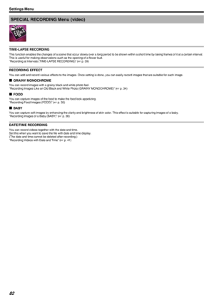 Page 82SPECIAL RECORDING Menu (video)
.
TIME-LAPSE RECORDING
This function enables the changes of a scene that occur slowly over a long period to be shown within a short time by taking frames of it at a certain interval.
This is useful for making observations such as the opening of a flower bud.
“Recording at Intervals (TIME-LAPSE RECORDING)” ( A p. 39)
RECORDING EFFECT
You can add and record various effects to the images. Once setting is done, you can easily record images that are suitable for each image. o...