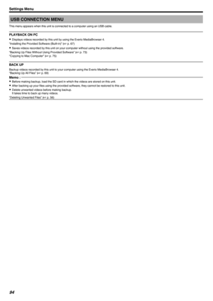 Page 94USB CONNECTION MENU
This menu appears when this unit is connected to a computer using an USB cable.
PLAYBACK ON PC
0 Displays videos recorded by this unit by using the Everio MediaBrowser 4.
“Installing the Provided Software (Built-in)” ( A p. 67)
0 Saves videos recorded by this unit on your computer without using the provided software.
“Backing Up Files Without Using Provided Software” ( A p. 73)
“Copying to Mac Computer” ( A p. 75)
BACK UP
Backup videos recorded by this unit to your computer using the...