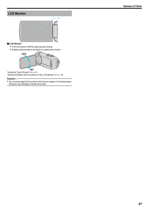 Page 97LCD Monitor.A LCD Monitor
0 Turns the power on/off by opening and closing.
0 Enables self-portraits to be taken by rotating the monitor.
.
“Using the Touch Screen” ( A p. 9)
“Names of Buttons and Functions on the LCD Monitor” ( A p. 10)
Caution : 
0
Do not press against the surface with force or subject it to strong impact.
Doing so may damage or break the screen.
Names of Parts97 