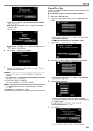 Page 101.
0When “AUTO” is selected, videos with similar recording dates are
displayed in groups.
0 When “BY DATE” is selected, videos are displayed according to
recording dates.
7 Tap “EXECUTE”.
.
0When “INSERT THE NEXT DISC TO CREATE OR PRESS STOP TO
EXIT” appears, change the disc.
8 Tap “OK” when “COMPLETED” is displayed.
.
9Press and hold the  002C button for 2 seconds or more to turn off this unit
and disconnect the USB cable.
Caution : 
0 Do not turn off the power or remove the USB cable until copying is...