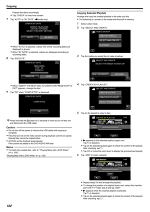 Page 102Prepare the discs accordingly.
0 Tap “CHECK” to check the content.
7 Tap “AUTO” or “BY DATE”. ( 0010 mode only)
.
0 When “AUTO” is selected, videos with similar recording dates are
displayed in groups.
0 When “BY DATE” is selected, videos are displayed according to
recording dates.
8 Tap “EXECUTE”.
.
0When “INSERT THE NEXT DISC TO CREATE OR PRESS STOP TO
EXIT” appears, change the disc.
9 Tap “OK” when “COMPLETED” is displayed.
.
10Press and hold the  002C button for 2 seconds or more to turn off this...