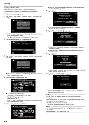 Page 104Copying Selected Files
Select and copy the desired videos or still images individually.0 The following is a screen of the model with the built-in memory.
1
Select video or still image mode.
2 Tap “SELECT AND CREATE” (video) or “SELECT AND SAVE” (still
image).
.
0While the video mode is shown in the image, the same operations
apply for the still image mode.
0 Tap  0010 to switch between the video and still image modes.
3 Tap the media you would like to make a backup.
.
4Tap “SELECT FROM SCENES” (video) or...