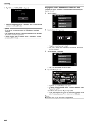 Page 1106Tap “OK” when “COMPLETED” is displayed.
.
7Press and hold the  002C button for 2 seconds or more to turn off this unit
and disconnect the USB cable.
Caution : 
0 Do not turn off the power or remove the USB cable until copying is
complete.
0 Files that are not on the index screen during playback cannot be copied.
Special files cannot be copied either.
0 Copying may take time. (For example, saving 1 hour video in XP mode
takes about 20 minutes.)
Playing Back Files in the USB External Hard Disk Drive...