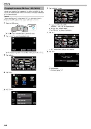 Page 112Copying Files to an SD Card (GZ-EX355)
You can copy videos and still images from the built-in memory to SD card.
Copying still images to cards makes it convenient to bring them to the shop for printing (developing).Caution : 
0 Make sure that there is enough space left in the destination medium.
0 Videos in the SD card cannot be copied to the built-in memory.
1
Open the LCD monitor.
.
0Tap  0010 or  0011 to select the video or still image mode.
2 Tap “