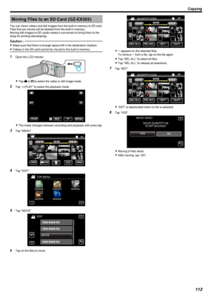 Page 113Moving Files to an SD Card (GZ-EX355)
You can move videos and still images from the built-in memory to SD card.
Files that are moved will be deleted from the built-in memory.
Moving still images to SD cards makes it convenient to bring them to the
shop for printing (developing).Caution : 
0 Make sure that there is enough space left in the destination medium.
0 Videos in the SD card cannot be moved to the built-in memory.
1
Open the LCD monitor.
.
0Tap  0010 or  0011 to select the video or still image...