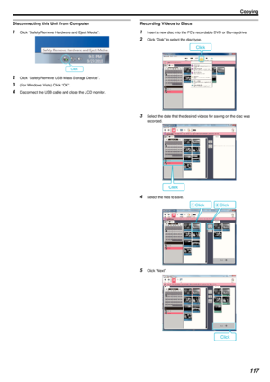 Page 117Disconnecting this Unit from Computer1Click “Safely Remove Hardware and Eject Media”.
.
2Click “Safely Remove USB Mass Storage Device”.
3 (For Windows Vista) Click “OK”.
4 Disconnect the USB cable and close the LCD monitor.
Recording Videos to Discs1Insert a new disc into the PC's recordable DVD or Blu-ray drive.
2 Click “Disk” to select the disc type.
.
3Select the date that the desired videos for saving on the disc was
recorded.
.
4Select the files to save.
.
5Click “Next”.
.
Copying117 