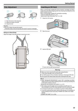 Page 13Grip Adjustment
.
A  Open the lever on the strap lock
B  Adjust the length of the belt
C  Close the lever
Caution : 
0
Be sure to fasten the grip belt properly.
If the belt is loose, this unit may drop and result in injuries or damages.
Using as a Hand Strap
Adjust the length of the belt and loop it around your wrist.
.
Inserting an SD Card
When a commercially available SD card is inserted, recordings can still be made to the card without stopping when the remaining recording time on the
built-in memory...