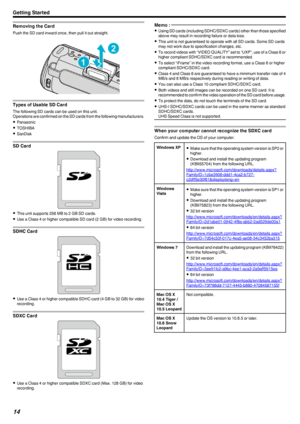 Page 14Removing the Card
Push the SD card inward once, then pull it out straight..
Types of Usable SD Card
The following SD cards can be used on this unit.
Operations are confirmed on the SD cards from the following manufacturers.
0 Panasonic
0 TOSHIBA
0 SanDisk
SD Card
.
0 This unit supports 256 MB to 2 GB SD cards.
0 Use a Class 4 or higher compatible SD card (2 GB) for video recording.
SDHC Card
.
0 Use a Class 4 or higher compatible SDHC card (4 GB to 32 GB) for video
recording.
SDXC Card
.
0 Use a Class 4...