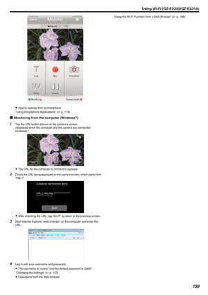 Page 139.
0How to operate from a smartphone
“Using Smartphone Applications” ( A p. 175)
o Monitoring from the computer (Windows7)
1
Tap the URL button shown on the camera’s screen.
(displayed when the computer and the camera are connected
wirelessly.)
.
0The URL for the computer to connect to appears.
2 Check the URL being displayed on the camera screen, which starts from
“http://”.
.
0After checking the URL, tap “QUIT” to return to the previous screen.
3 Start Internet Explorer (web browser) on the computer and...