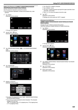 Page 155Setting the Password (DIRECT MONITORING/INDOORMONITORING/OUTDOOR MONITORING)
Sets the password required to access the camera.
0 Up to 8 characters (alphabets, numbers and symbols only), case-
sensitive.
1 Tap “MENU”.
(Operation on this camera)
.
0The top menu appears.
2 Tap the “Wi-Fi” ( 0014
) icon.
(Operation on this camera)
.
3Tap “INDOOR MONITORING” ( 0011) or “OUTDOOR MONITORING”
( 000F ).
(Operation on this camera)
.
4Tap “PASSWORD”.
(Operation on this camera)
.
5Register a password.
(Operation on...