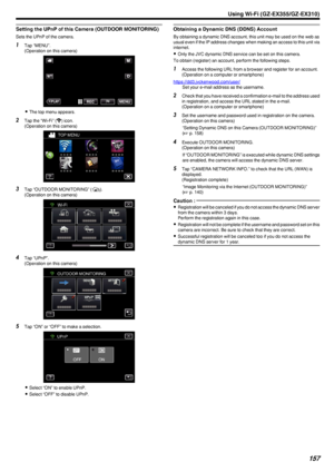 Page 157Setting the UPnP of this Camera (OUTDOOR MONITORING)
Sets the UPnP of the camera.
1Tap “MENU”.
(Operation on this camera)
.
0The top menu appears.
2 Tap the “Wi-Fi” ( 0014
) icon.
(Operation on this camera)
.
3Tap “OUTDOOR MONITORING” ( 000F).
(Operation on this camera)
.
4Tap “UPnP”.
(Operation on this camera)
.
5Tap “ON” or “OFF” to make a selection.
.
0Select “ON” to enable UPnP.
0 Select “OFF” to disable UPnP.
Obtaining a Dynamic DNS (DDNS) Account
By obtaining a dynamic DNS account, this unit may be...