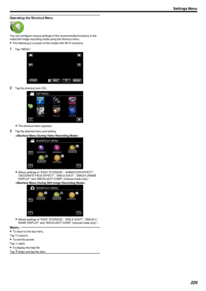 Page 225Operating the Shortcut Menu
.You can configure various settings of the recommended functions in the
video/still image recording mode using the shortcut menu.
0 The following is a screen of the model with Wi-Fi functions.
1
Tap “MENU”.
.
2Tap the shortcut icon ( 0008).
.
0 The shortcut menu appears.
3 Tap the desired menu and setting.

.
0Allows settings of “EASY STORAGE”, “ANIMATION EFFECT”,
“DECORATE FACE EFFECT”, “SMILE SHOT”, “SMILE%/NAME
DISPLAY” and “BACKLIGHT COMP. (manual mode only) ”.

.
0Allows...