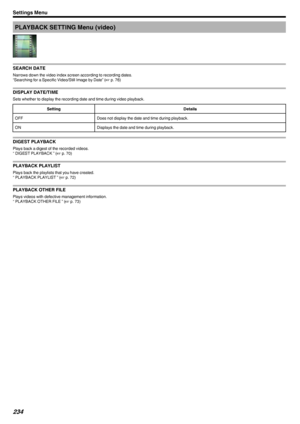 Page 234PLAYBACK SETTING Menu (video)
.
SEARCH DATE
Narrows down the video index screen according to recording dates.
“Searching for a Specific Video/Still Image by Date” ( A p. 76)
DISPLAY DATE/TIME
Sets whether to display the recording date and time during video playback.
SettingDetailsOFFDoes not display the date and time during playback.ONDisplays the date and time during playback.
DIGEST PLAYBACK
Plays back a digest of the recorded videos.
“ DIGEST PLAYBACK ” ( A p. 70)
PLAYBACK PLAYLIST
Plays back the...