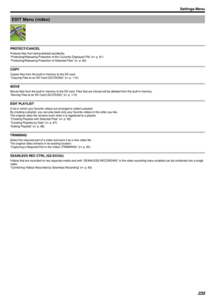 Page 235EDIT Menu (video)
.
PROTECT/CANCEL
Protects files from being deleted accidently.
“Protecting/Releasing Protection of the Currently Displayed File” ( A p. 81)
“Protecting/Releasing Protection of Selected Files” ( A p. 82)
COPY
Copies files from the built-in memory to the SD card.
“Copying Files to an SD Card (GZ-EX355)” ( A p. 112)
MOVE
Moves files from the built-in memory to the SD card. Files that are moved will be deleted from the built-in memory. “Moving Files to an SD Card (GZ-EX355)” ( A p. 113)...