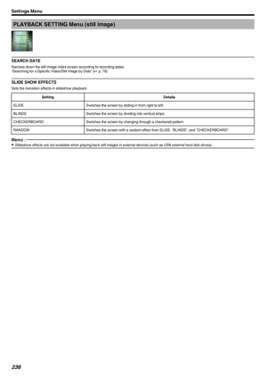 Page 236PLAYBACK SETTING Menu (still image)
.
SEARCH DATE
Narrows down the still image index screen according to recording dates.
“Searching for a Specific Video/Still Image by Date” ( A p. 76)
SLIDE SHOW EFFECTS
Sets the transition effects in slideshow playback.
SettingDetailsSLIDESwitches the screen by sliding in from right to left.BLINDSSwitches the screen by dividing into vertical strips.CHECKERBOARDSwitches the screen by changing through a checkered pattern.RANDOMSwitches the screen with a random effect...