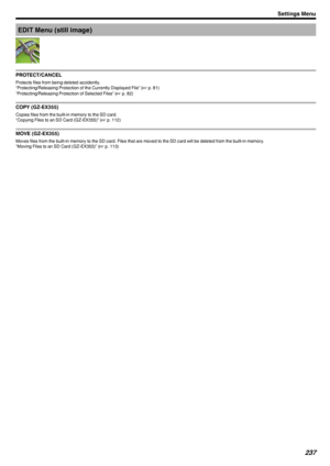 Page 237EDIT Menu (still image)
.
PROTECT/CANCEL
Protects files from being deleted accidently.
“Protecting/Releasing Protection of the Currently Displayed File” ( A p. 81)
“Protecting/Releasing Protection of Selected Files” ( A p. 82)
COPY (GZ-EX355)
Copies files from the built-in memory to the SD card.
“Copying Files to an SD Card (GZ-EX355)” ( A p. 112)
MOVE (GZ-EX355)
Moves files from the built-in memory to the SD card. Files that are moved to the SD card will be deleted from the built-in memory.
“Moving...