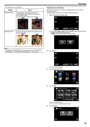 Page 33*The image is only an impression.SettingEffect000B NIGHTALIVEIncreases gain and brightens the scene
automatically using a slow shutter when the
surrounding is dark.
To prevent camera shake, use a tripod.
.0010  SPOTLIGHTPrevents the human subject from appearing too
bright under light.
.Memo : 
0 All scenes of “SCENE SELECT” cannot be set during “TIME-LAPSE
RECORDING”, “HIGH SPEED RECORDING”, or “AUTO REC”.Adjusting Focus Manually
Set this when the focus is not clear in Intelligent Auto or when manual...