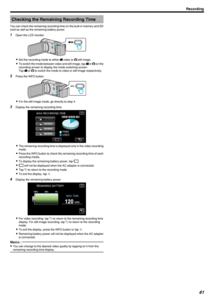 Page 61Checking the Remaining Recording Time
You can check the remaining recording time on the built-in memory and SD
card as well as the remaining battery power.1 Open the LCD monitor.
.
0Set the recording mode to either  0010 video or  0011 still image.
0 To switch the mode between video and still image, tap  0010 or  0011 on the
recording screen to display the mode switching screen.
Tap  0010 or  0011 to switch the mode to video or still image respectively.
2 Press the INFO button.
.
0If in the still image...